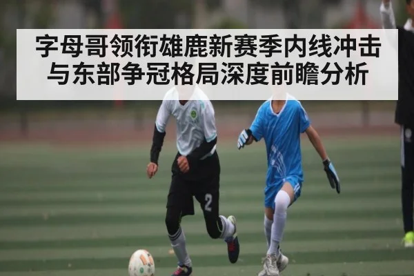 字母哥领衔雄鹿新赛季内线冲击与东部争冠格局深度前瞻分析